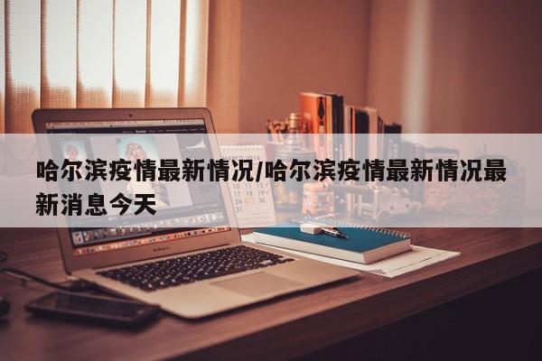 哈尔滨疫情最新情况/哈尔滨疫情最新情况最新消息今天