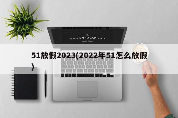 51放假2023(2022年51怎么放假)