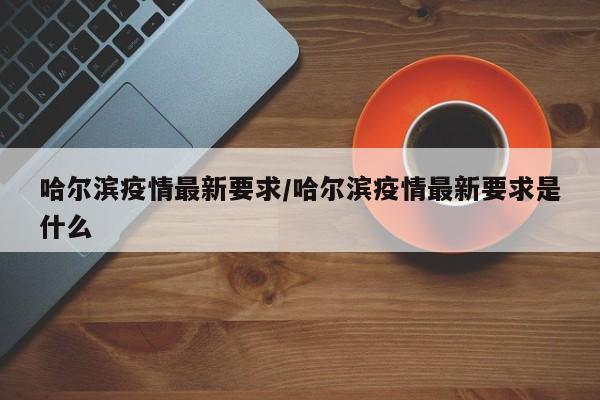 哈尔滨疫情最新要求/哈尔滨疫情最新要求是什么