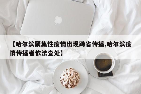【哈尔滨聚集性疫情出现跨省传播,哈尔滨疫情传播者依法查处】