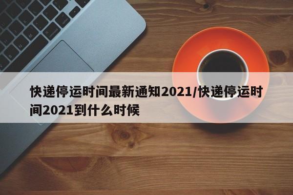 快递停运时间最新通知2021/快递停运时间2021到什么时候