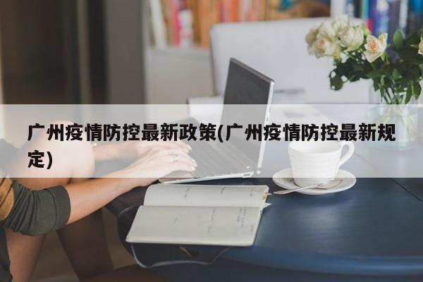 广州疫情防控最新政策(广州疫情防控最新规定)