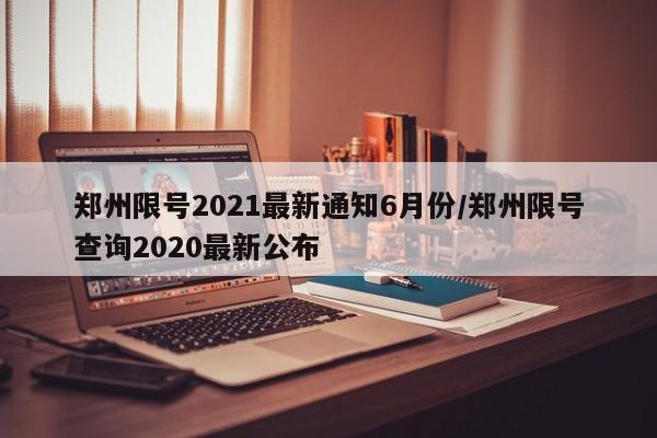 郑州限号2021最新通知6月份/郑州限号查询2020最新公布