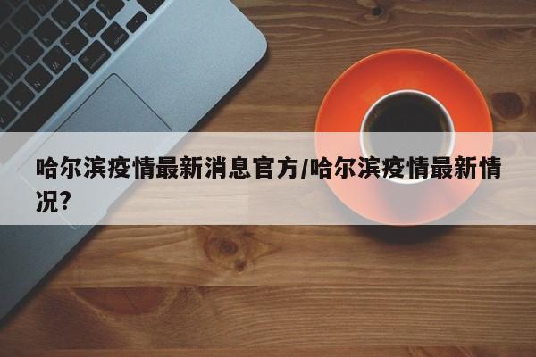 哈尔滨疫情最新消息官方/哈尔滨疫情最新情况?