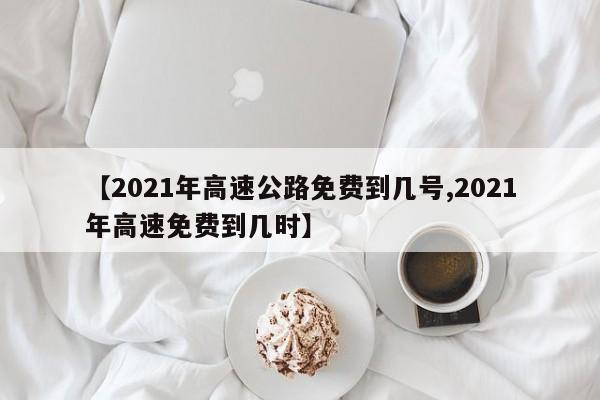 【2021年高速公路免费到几号,2021年高速免费到几时】