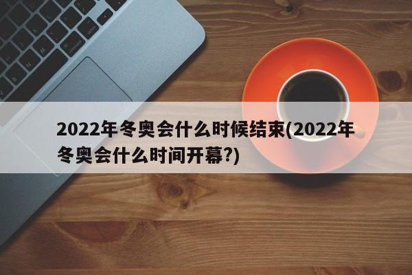 2022年冬奥会什么时候结束(2022年冬奥会什么时间开幕?)