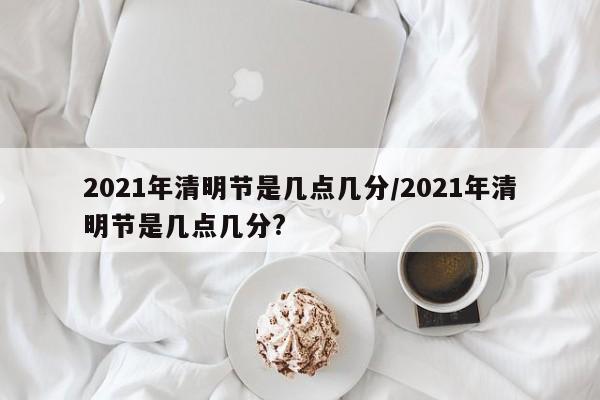 2021年清明节是几点几分/2021年清明节是几点几分?