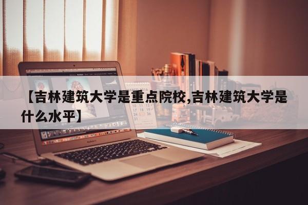 【吉林建筑大学是重点院校,吉林建筑大学是什么水平】