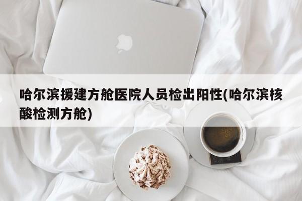 哈尔滨援建方舱医院人员检出阳性(哈尔滨核酸检测方舱)