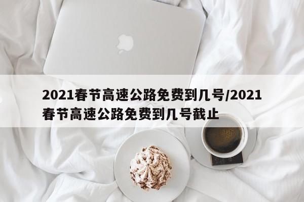 2021春节高速公路免费到几号/2021春节高速公路免费到几号截止
