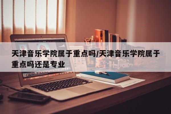 天津音乐学院属于重点吗/天津音乐学院属于重点吗还是专业