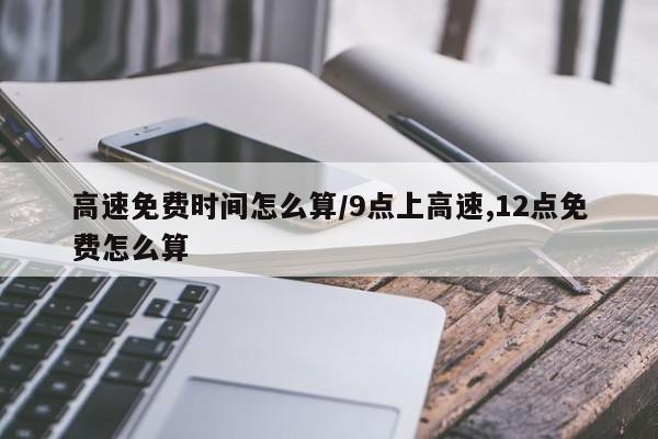 高速免费时间怎么算/9点上高速,12点免费怎么算