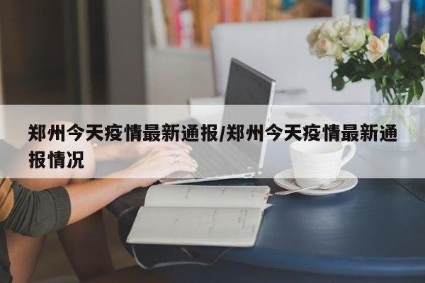 郑州今天疫情最新通报/郑州今天疫情最新通报情况