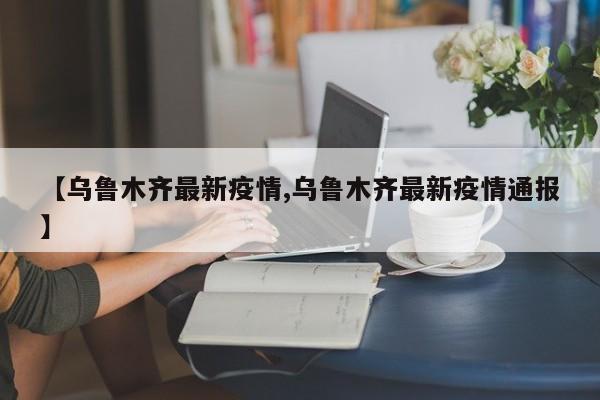 【乌鲁木齐最新疫情,乌鲁木齐最新疫情通报】