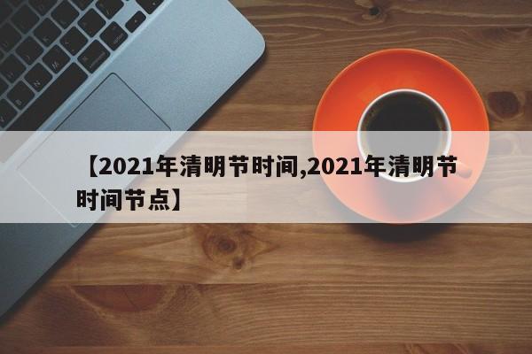 【2021年清明节时间,2021年清明节时间节点】
