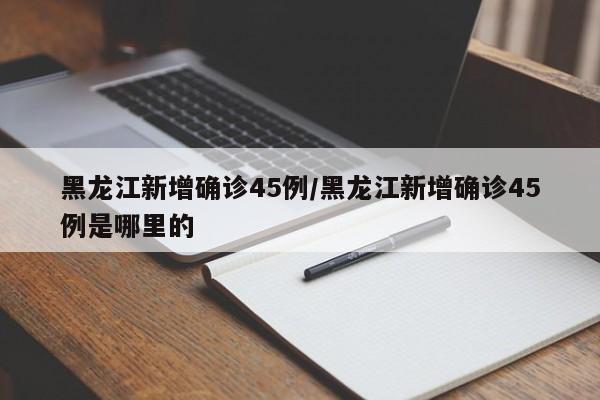 黑龙江新增确诊45例/黑龙江新增确诊45例是哪里的