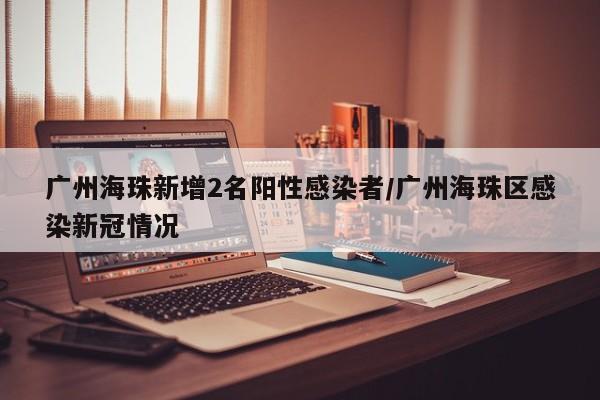 广州海珠新增2名阳性感染者/广州海珠区感染新冠情况