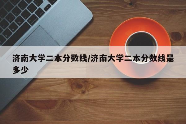 济南大学二本分数线/济南大学二本分数线是多少