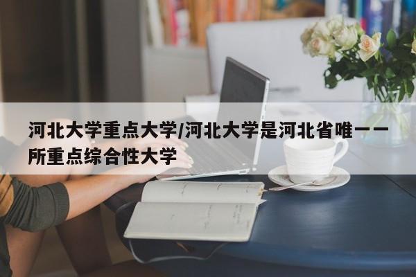 河北大学重点大学/河北大学是河北省唯一一所重点综合性大学