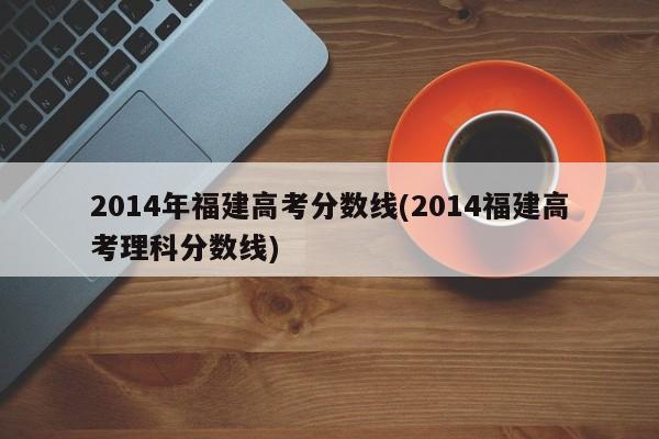 2014年福建高考分数线(2014福建高考理科分数线)