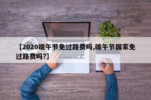 【2020端午节免过路费吗,端午节国家免过路费吗?】