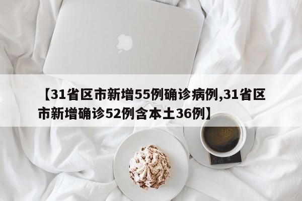 【31省区市新增55例确诊病例,31省区市新增确诊52例含本土36例】