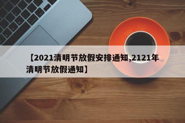 【2021清明节放假安排通知,2121年清明节放假通知】