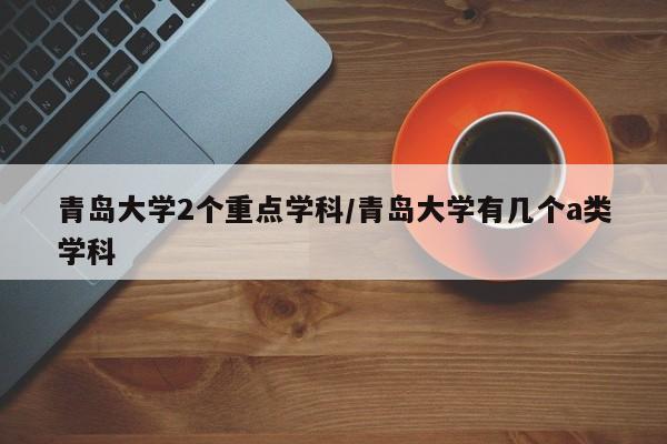 青岛大学2个重点学科/青岛大学有几个a类学科