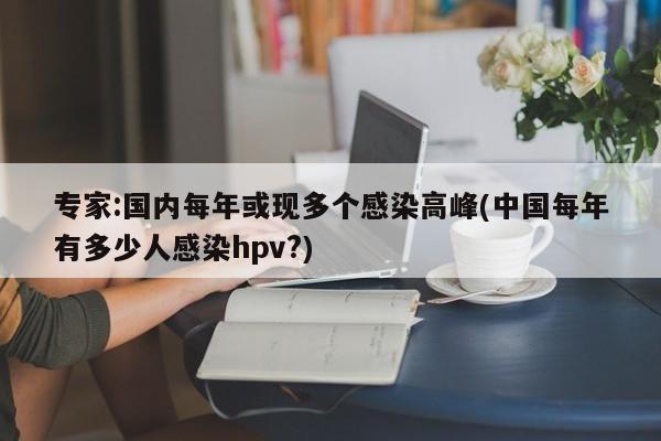专家:国内每年或现多个感染高峰(中国每年有多少人感染hpv?)