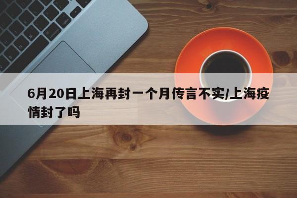 6月20日上海再封一个月传言不实/上海疫情封了吗