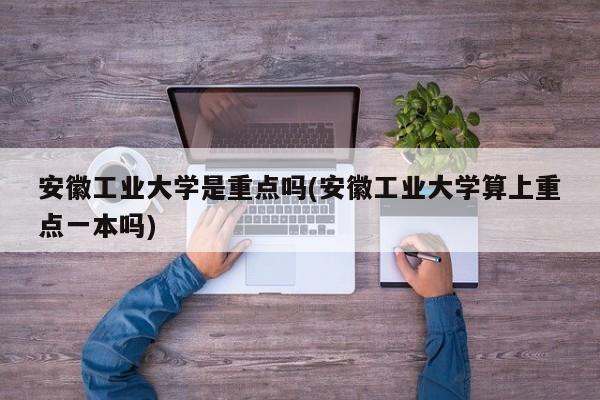 安徽工业大学是重点吗(安徽工业大学算上重点一本吗)