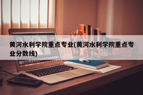 黄河水利学院重点专业(黄河水利学院重点专业分数线)