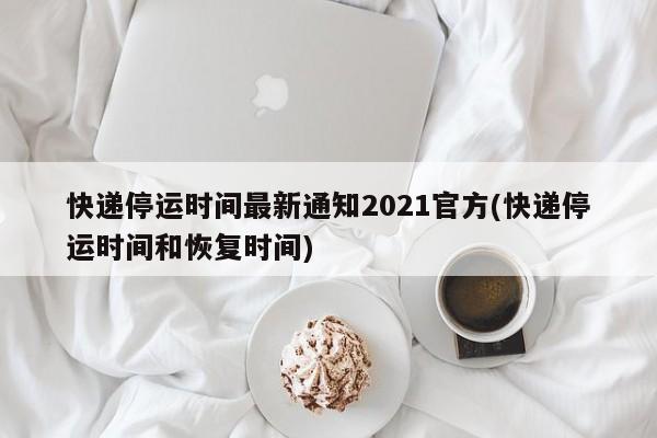 快递停运时间最新通知2021官方(快递停运时间和恢复时间)
