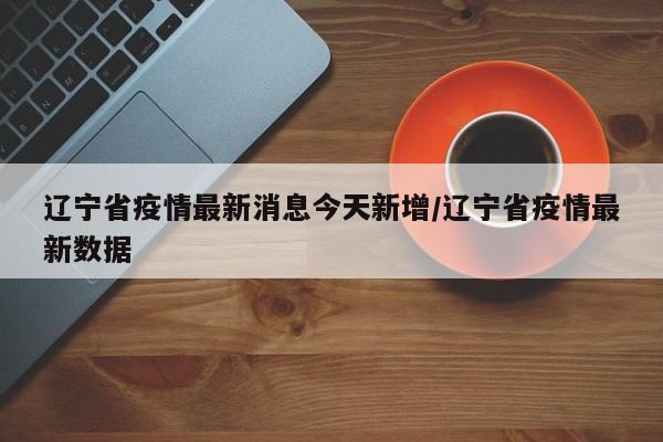 辽宁省疫情最新消息今天新增/辽宁省疫情最新数据