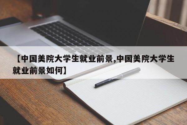 【中国美院大学生就业前景,中国美院大学生就业前景如何】