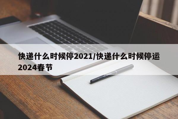 快递什么时候停2021/快递什么时候停运2024春节