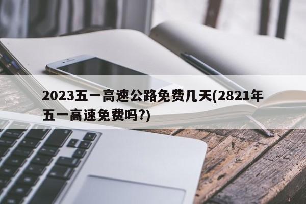 2023五一高速公路免费几天(2821年五一高速免费吗?)