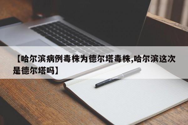 【哈尔滨病例毒株为德尔塔毒株,哈尔滨这次是德尔塔吗】