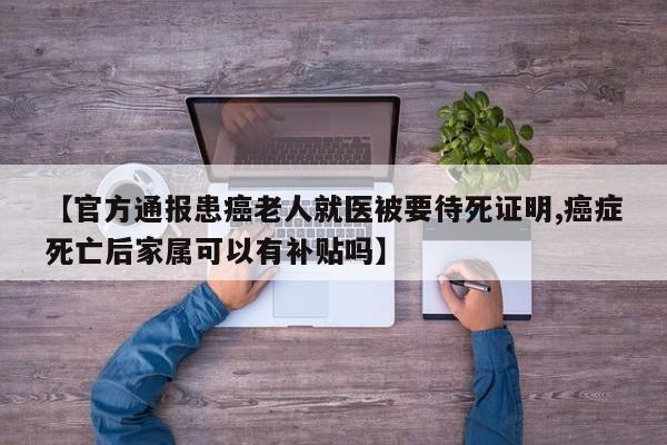 【官方通报患癌老人就医被要待死证明,癌症死亡后家属可以有补贴吗】