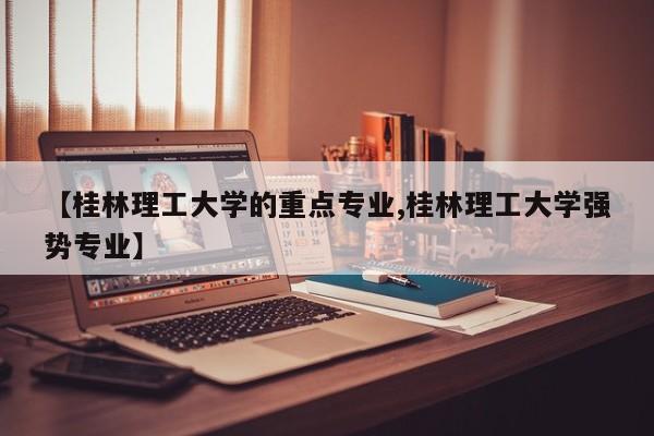 【桂林理工大学的重点专业,桂林理工大学强势专业】