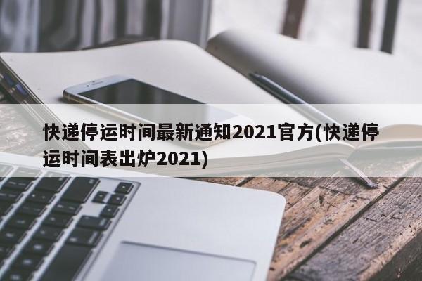 快递停运时间最新通知2021官方(快递停运时间表出炉2021)