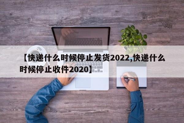 【快递什么时候停止发货2022,快递什么时候停止收件2020】
