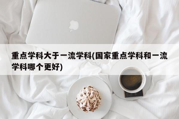 重点学科大于一流学科(国家重点学科和一流学科哪个更好)