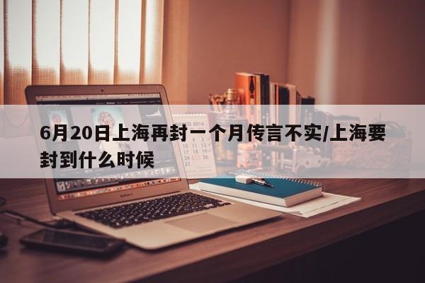 6月20日上海再封一个月传言不实/上海要封到什么时候