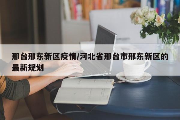 邢台邢东新区疫情/河北省邢台市邢东新区的最新规划