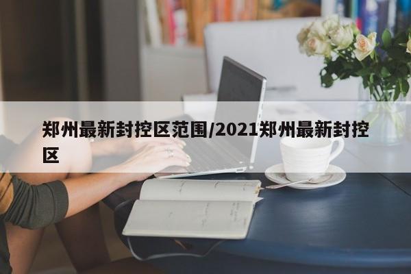 郑州最新封控区范围/2021郑州最新封控区