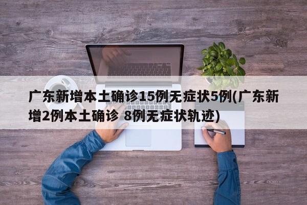 广东新增本土确诊15例无症状5例(广东新增2例本土确诊 8例无症状轨迹)