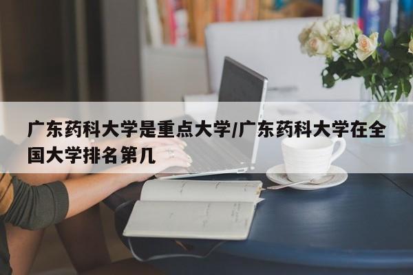 广东药科大学是重点大学/广东药科大学在全国大学排名第几