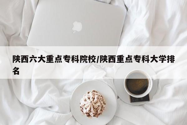 陕西六大重点专科院校/陕西重点专科大学排名