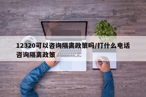 12320可以咨询隔离政策吗/打什么电话咨询隔离政策